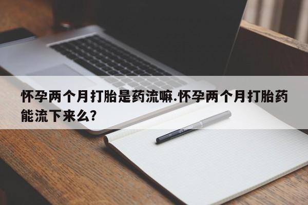 米非米索怎么买怀孕两个月打胎是药流嘛.怀孕两个月打胎药能流下来么？