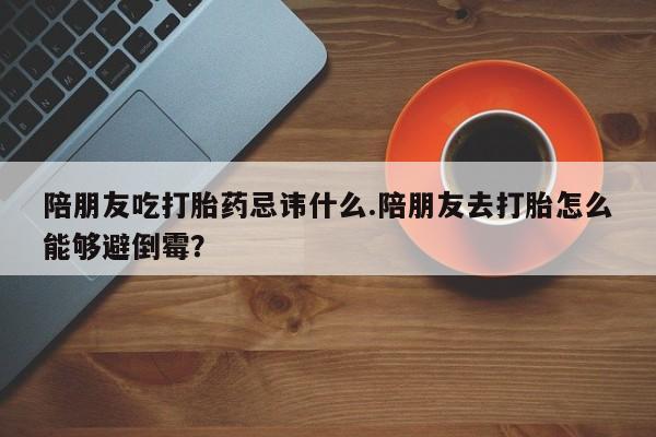 米非米索怎么买陪朋友吃打胎药忌讳什么.陪朋友去打胎怎么能够避倒霉？