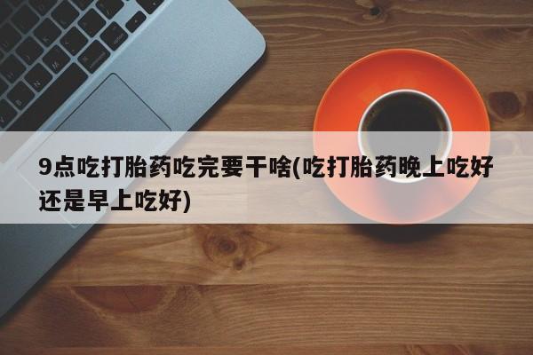米非米索怎么买9点吃打胎药吃完要干啥(吃打胎药晚上吃好还是早上吃好)