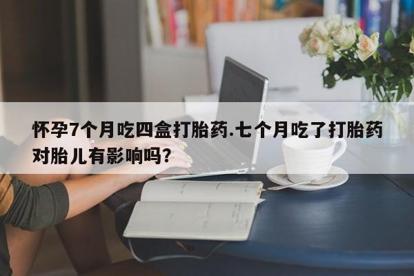 米非米索怎么买怀孕7个月吃四盒打胎药.七个月吃了打胎药对胎儿有影响吗？