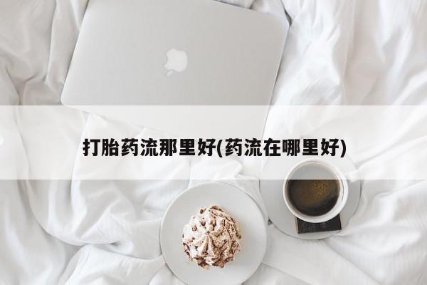米非米索怎么买打胎药流那里好(药流在哪里好)