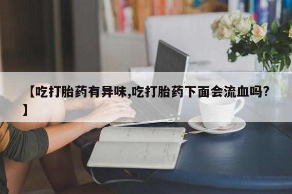 米非米索怎么买【吃打胎药有异味,吃打胎药下面会流血吗?】