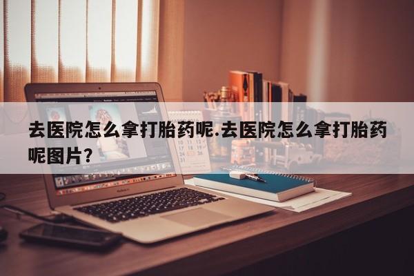 米非米索怎么买去医院怎么拿打胎药呢.去医院怎么拿打胎药呢图片？