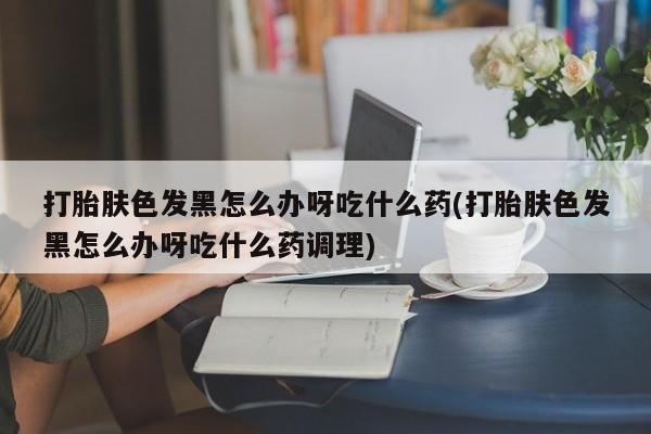 米非米索怎么买打胎肤色发黑怎么办呀吃什么药(打胎肤色发黑怎么办呀吃什么药调理)