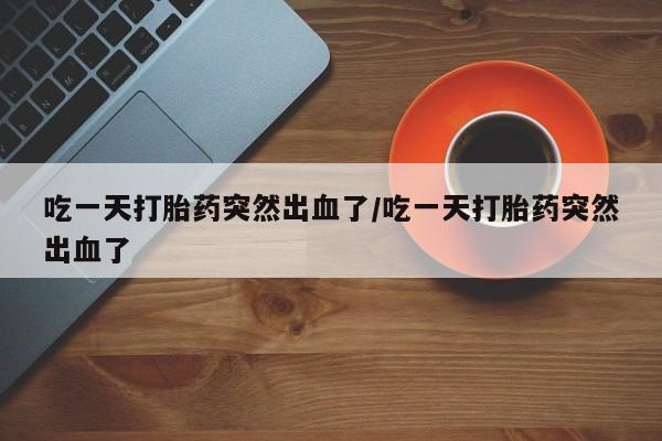 米非米索怎么买吃一天打胎药突然出血了/吃一天打胎药突然出血了