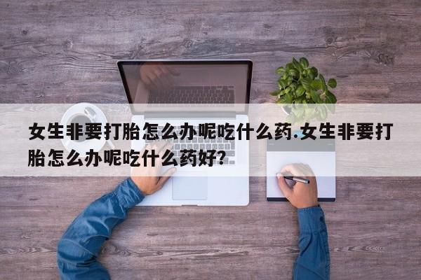 米非米索怎么买女生非要打胎怎么办呢吃什么药.女生非要打胎怎么办呢吃什么药好?