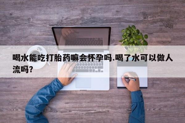 米非米索怎么买喝水能吃打胎药嘛会怀孕吗.喝了水可以做人流吗?