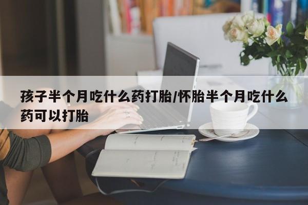 米非米索怎么买孩子半个月吃什么药打胎/怀胎半个月吃什么药可以打胎