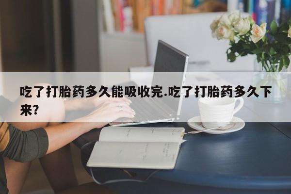 米非米索怎么买吃了打胎药多久能吸收完.吃了打胎药多久下来?